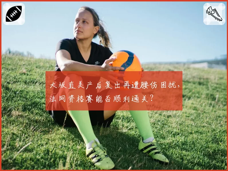 大坂直美产后复出再遭腰伤困扰，法网资格赛能否顺利通关？