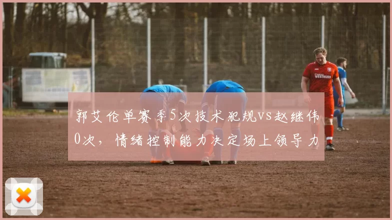 郭艾伦单赛季5次技术犯规vs赵继伟0次，情绪控制能力决定场上领导力