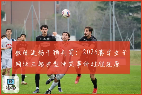 教练进场干预判罚：2026赛季女子网坛三起典型冲突事件过程还原