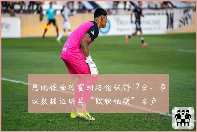 恩比德面对霍姆格伦仅得12分，争议数据证明其“欺软怕硬”名声