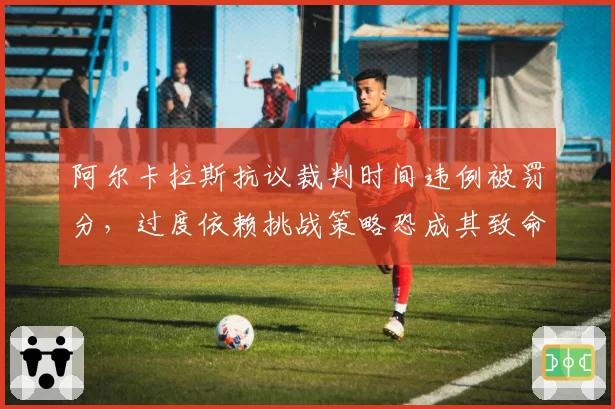 阿尔卡拉斯抗议裁判时间违例被罚分，过度依赖挑战策略恐成其致命短板