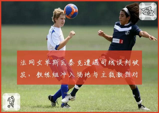 法网女单斯瓦泰克遭遇司线误判破发，教练组冲入场地与主裁激烈对峙