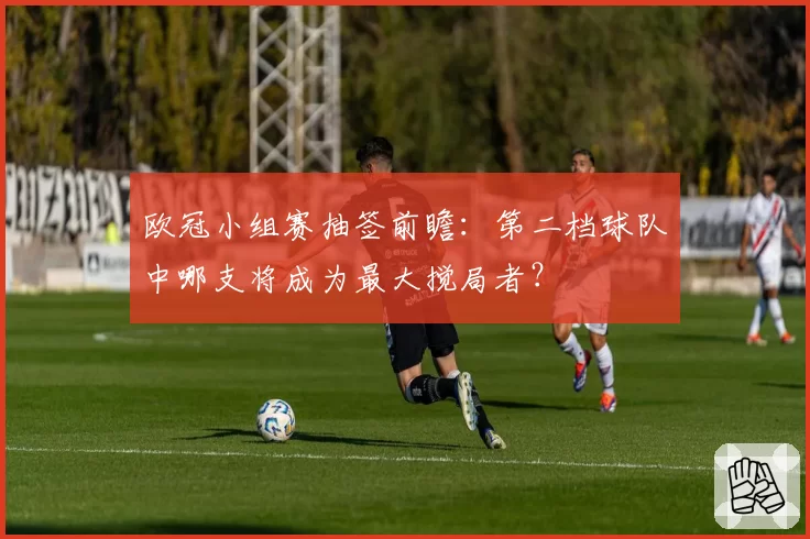 欧冠小组赛抽签前瞻:第二档球队中哪支将成为最大搅局者?