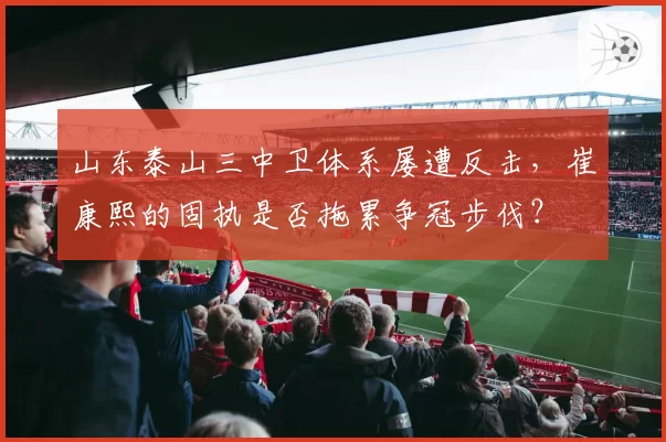 山东泰山三中卫体系屡遭反击，崔康熙的固执是否拖累争冠步伐？