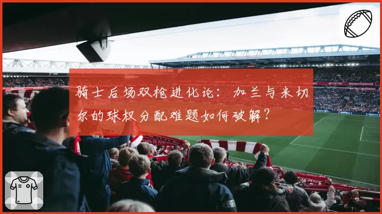 骑士后场双枪进化论：加兰与米切尔的球权分配难题如何破解？