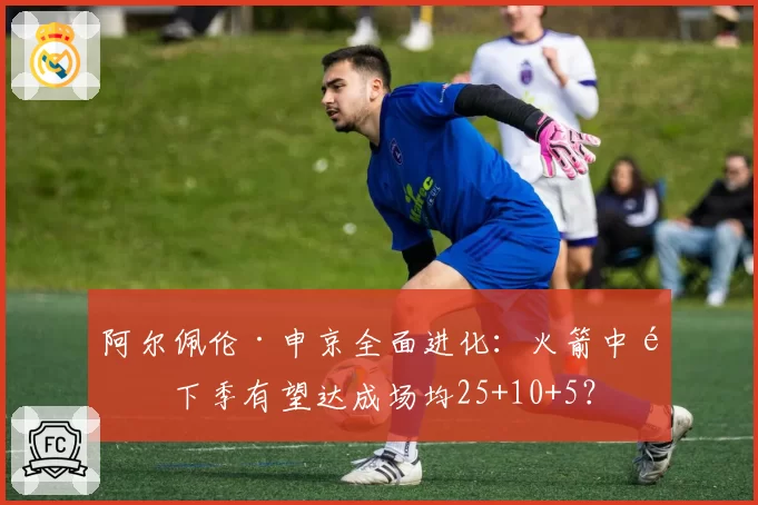 阿尔佩伦·申京全面进化：火箭中锋下季有望达成场均25+10+5？