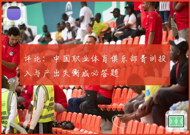 评论：中国职业体育俱乐部青训投入与产出失衡成必答题