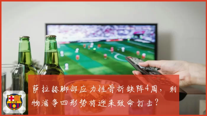 萨拉赫脚部应力性骨折缺阵4周，利物浦争四形势将迎来致命打击？