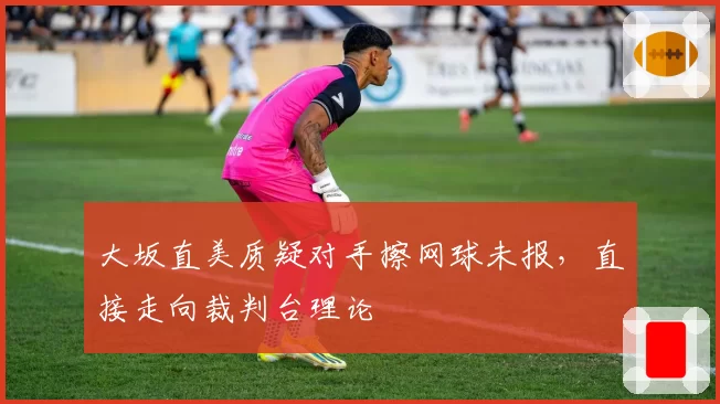 大坂直美质疑对手擦网球未报，直接走向裁判台理论