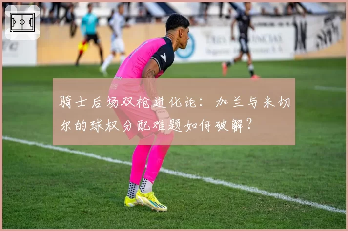 骑士后场双枪进化论：加兰与米切尔的球权分配难题如何破解？