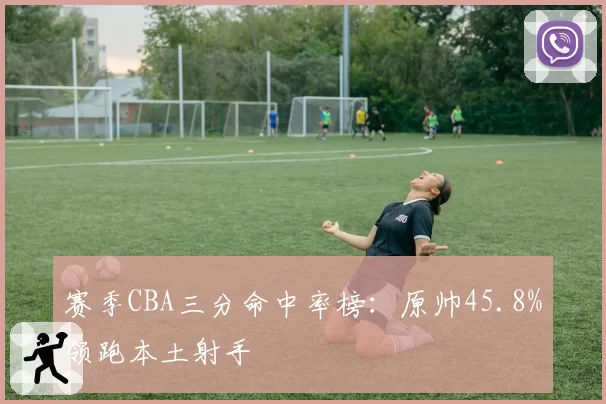 赛季CBA三分命中率榜：原帅45.8%领跑本土射手