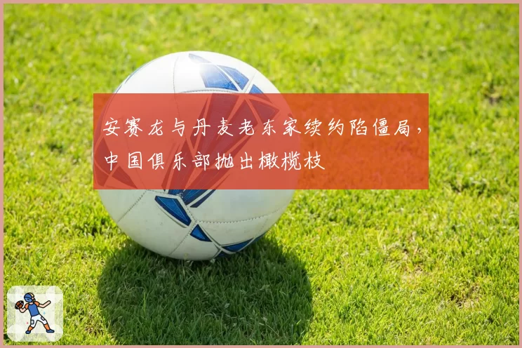 安赛龙与丹麦老东家续约陷僵局，中国俱乐部抛出橄榄枝