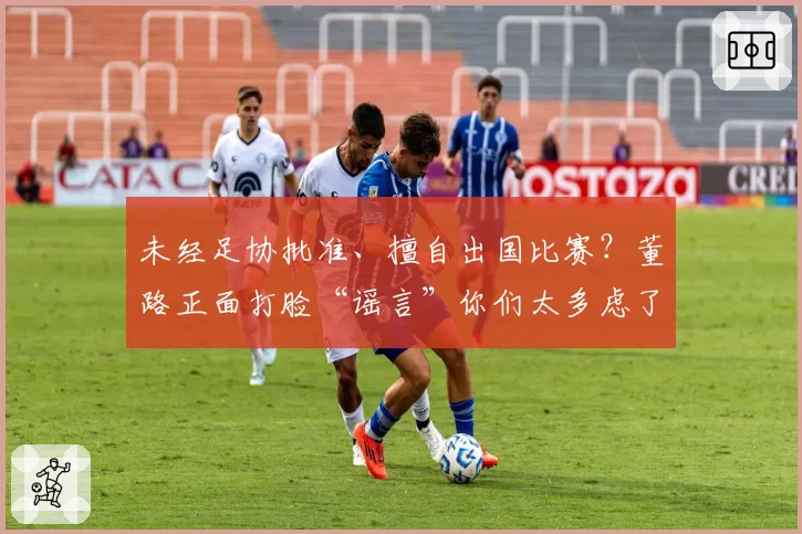 未经足协批准、擅自出国比赛?董路正面打脸“谣言”你们太多虑了