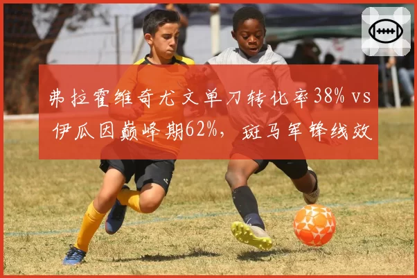 弗拉霍维奇尤文单刀转化率38% vs 伊瓜因巅峰期62%,斑马军锋线效率退步明显