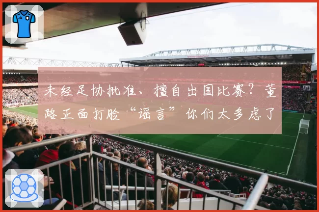 未经足协批准、擅自出国比赛?董路正面打脸“谣言”你们太多虑了
