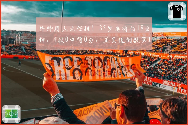 许帅用人太任性!35岁老将打18分钟,4投0中得0分,正负值倒数第1