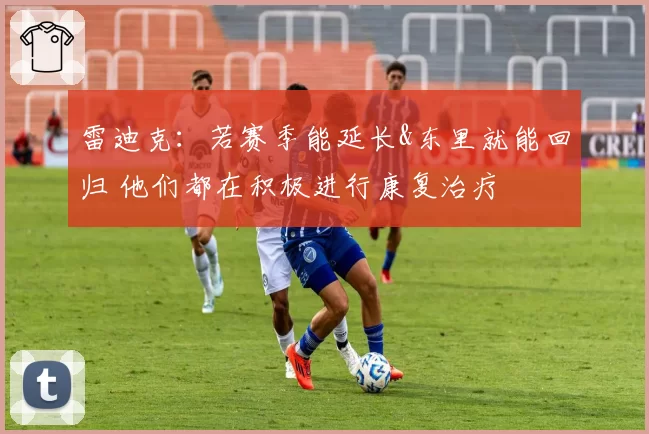 雷迪克：若赛季能延长&东里就能回归 他们都在积极进行康复治疗