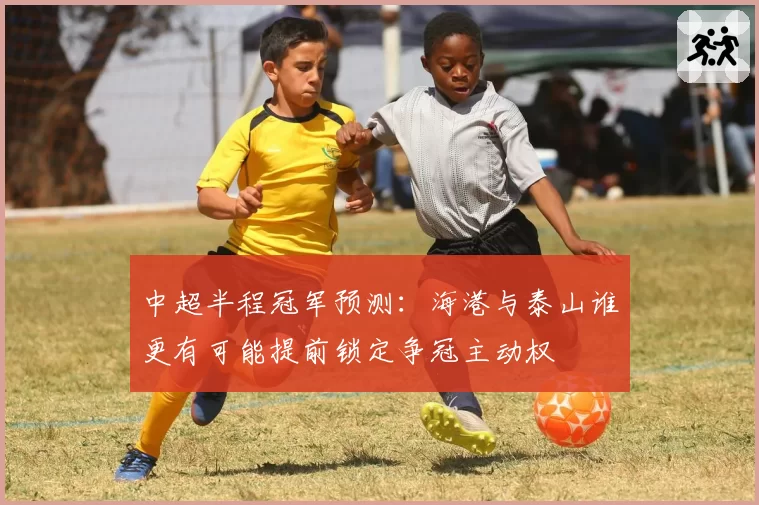 中超半程冠军预测：海港与泰山谁更有可能提前锁定争冠主动权