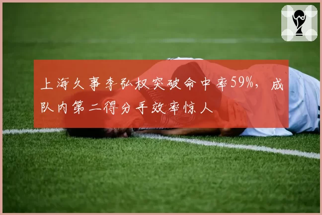 上海久事李弘权突破命中率59%，成队内第二得分手效率惊人
