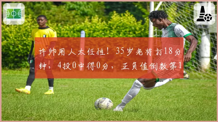 许帅用人太任性!35岁老将打18分钟,4投0中得0分,正负值倒数第1