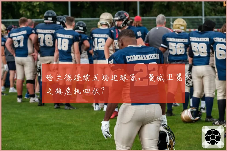 哈兰德连续五场进球荒,曼城卫冕之路危机四伏?
