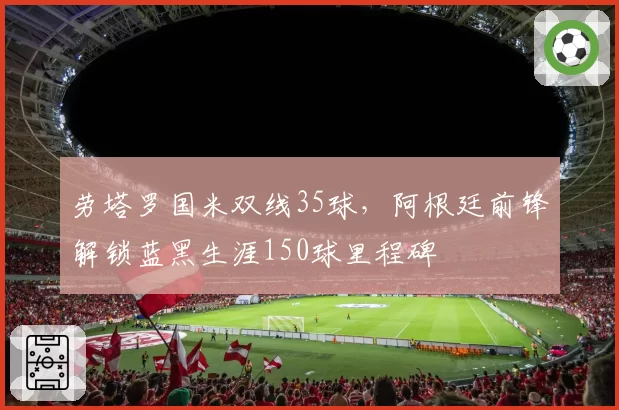 劳塔罗国米双线35球，阿根廷前锋解锁蓝黑生涯150球里程碑