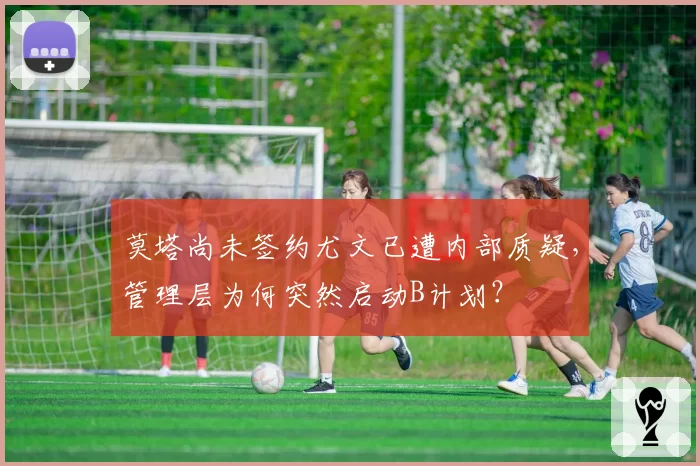 莫塔尚未签约尤文已遭内部质疑，管理层为何突然启动B计划？