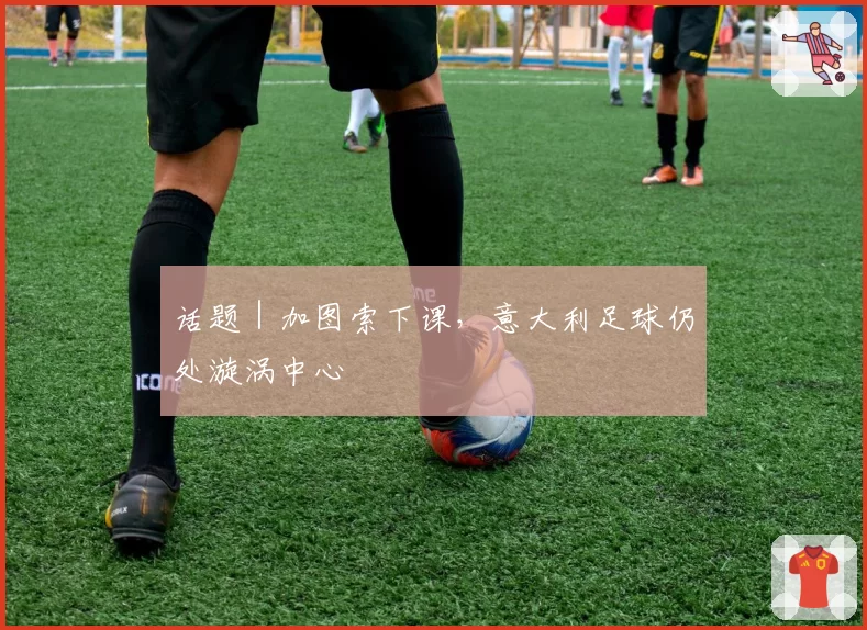 话题｜加图索下课，意大利足球仍处漩涡中心