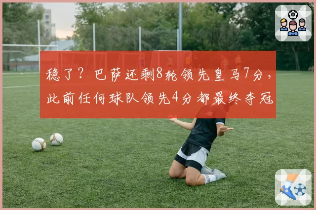 稳了?巴萨还剩8轮领先皇马7分,此前任何球队领先4分都最终夺冠