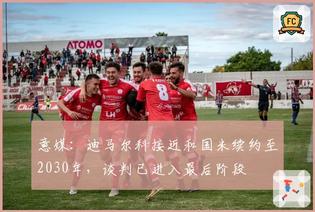 意媒：迪马尔科接近和国米续约至2030年，谈判已进入最后阶段