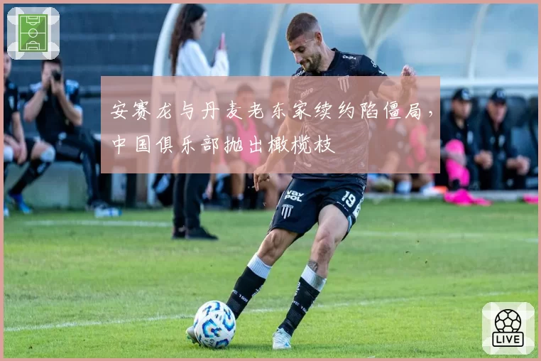 安赛龙与丹麦老东家续约陷僵局，中国俱乐部抛出橄榄枝