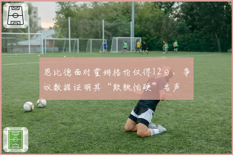 恩比德面对霍姆格伦仅得12分，争议数据证明其“欺软怕硬”名声