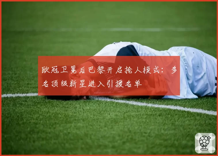 欧冠卫冕后巴黎开启抢人模式：多名顶级新星进入引援名单
