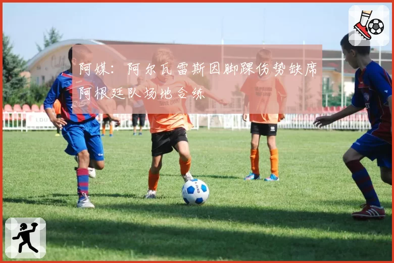 阿媒：阿尔瓦雷斯因脚踝伤势缺席阿根廷队场地合练