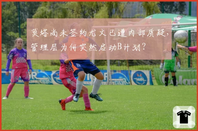 莫塔尚未签约尤文已遭内部质疑,管理层为何突然启动B计划?