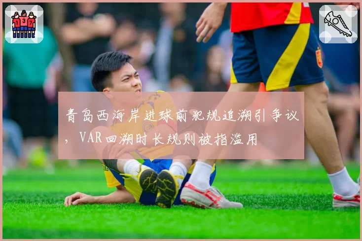 青岛西海岸进球前犯规追溯引争议,VAR回溯时长规则被指滥用