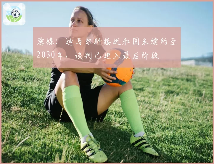 意媒：迪马尔科接近和国米续约至2030年，谈判已进入最后阶段