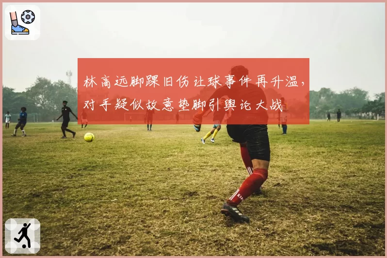 林高远脚踝旧伤让球事件再升温,对手疑似故意垫脚引舆论大战
