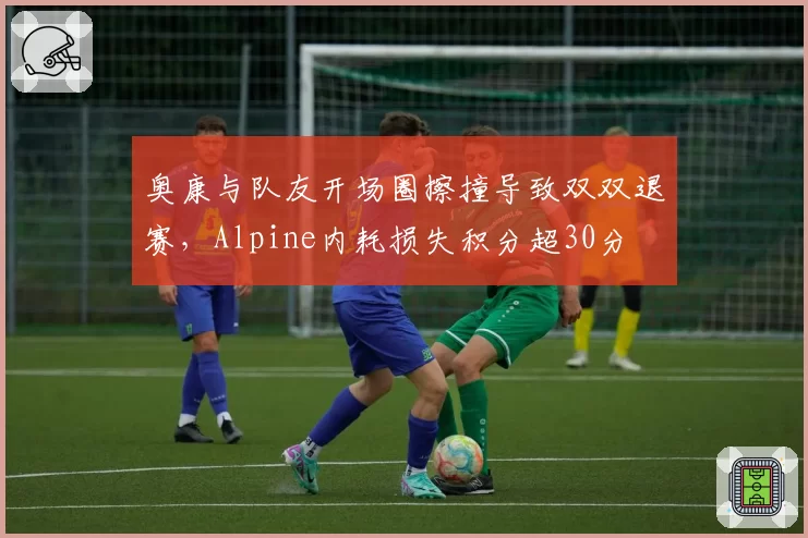 奥康与队友开场圈擦撞导致双双退赛,Alpine内耗损失积分超30分