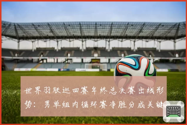 世界羽联巡回赛年终总决赛出线形势:男单组内循环赛净胜分成关键
