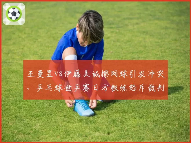 王曼昱vs伊藤美诚擦网球引发冲突,乒乓球世乒赛日方教练怒斥裁判