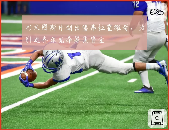 尤文图斯计划出售弗拉霍维奇,为引进齐尔克泽筹集资金