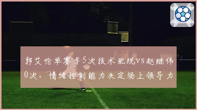 郭艾伦单赛季5次技术犯规vs赵继伟0次,情绪控制能力决定场上领导力