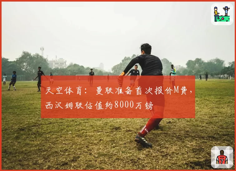 天空体育:曼联准备首次报价M费,西汉姆联估值约8000万镑