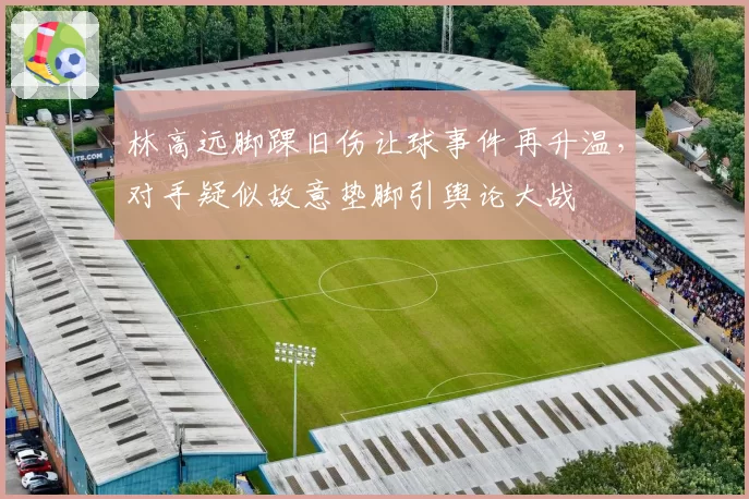 林高远脚踝旧伤让球事件再升温,对手疑似故意垫脚引舆论大战