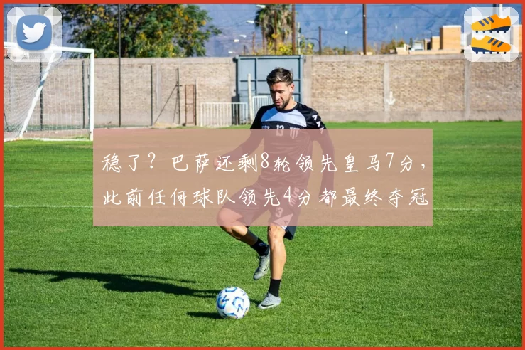 稳了？巴萨还剩8轮领先皇马7分，此前任何球队领先4分都最终夺冠