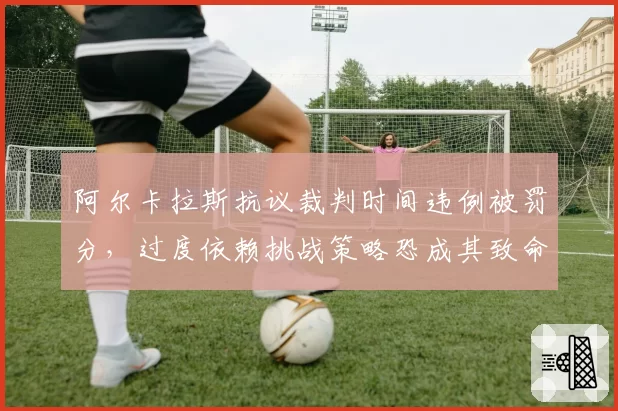 阿尔卡拉斯抗议裁判时间违例被罚分,过度依赖挑战策略恐成其致命短板