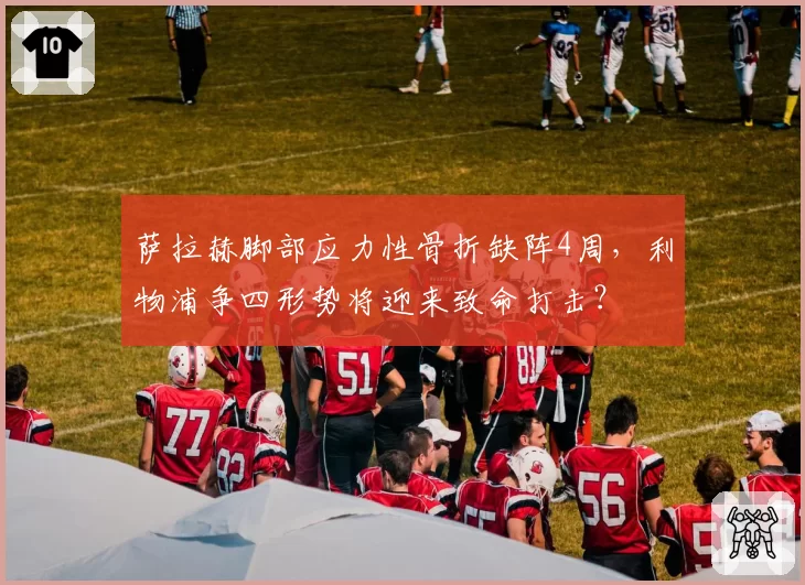 萨拉赫脚部应力性骨折缺阵4周，利物浦争四形势将迎来致命打击？