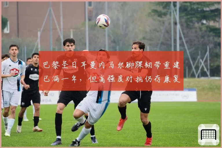 巴黎圣日耳曼内马尔脚踝韧带重建已满一年，但高强度对抗仍存康复隐患