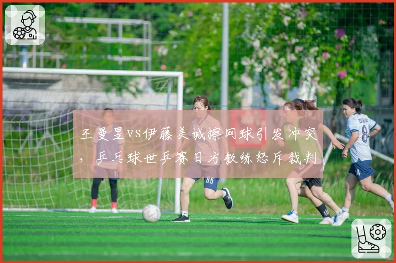 王曼昱vs伊藤美诚擦网球引发冲突,乒乓球世乒赛日方教练怒斥裁判